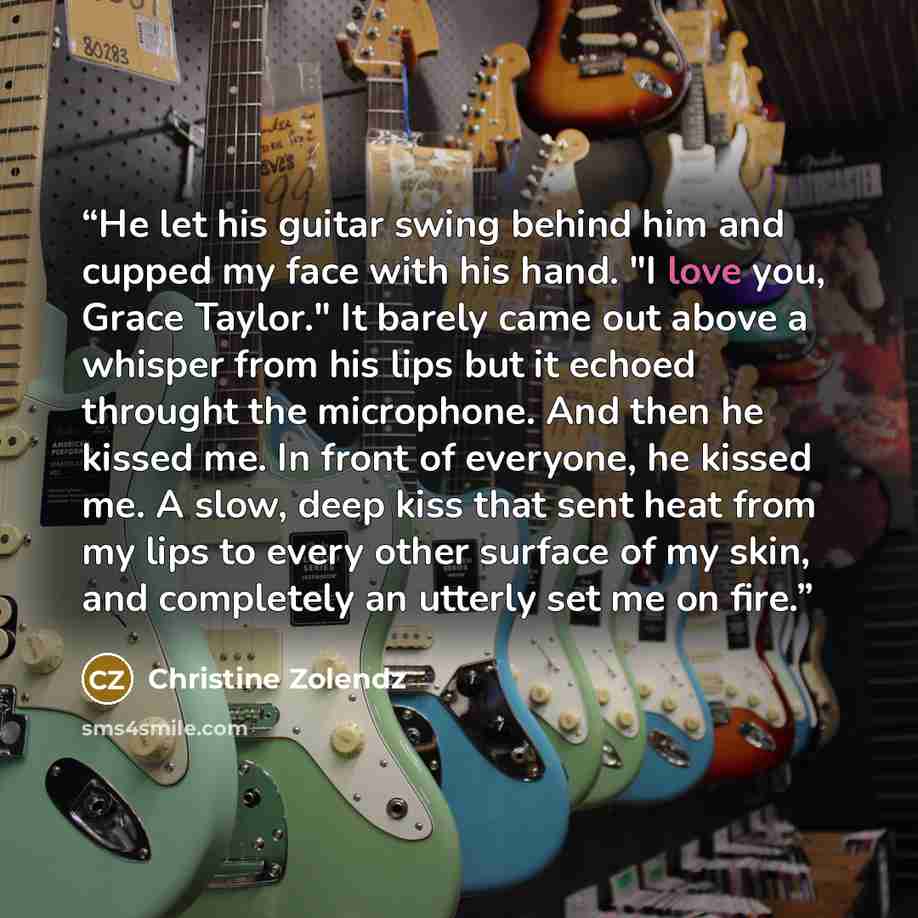 “He let his guitar swing behind him and cupped my face with his hand. "I love you, Grace Taylor." It barely came out above a whisper from his lips but it echoed throught the microphone. And then he kissed me. In front of everyone, he kissed me. A slow, deep kiss that sent heat from my lips to every…” quote by Christine Zolendz
