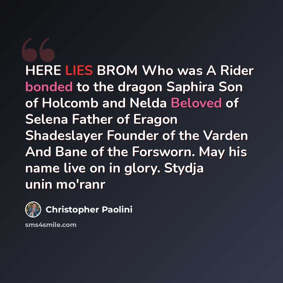 “HERE LIES BROM Who was A Rider bonded to the dragon Saphira Son of Holcomb and Nelda Beloved of Selena Father of Eragon Shadeslayer Founder of the Varden And Bane of the Forsworn. May his name live on in glory. Stydja unin mo'ranr” quote by Christopher Paolini