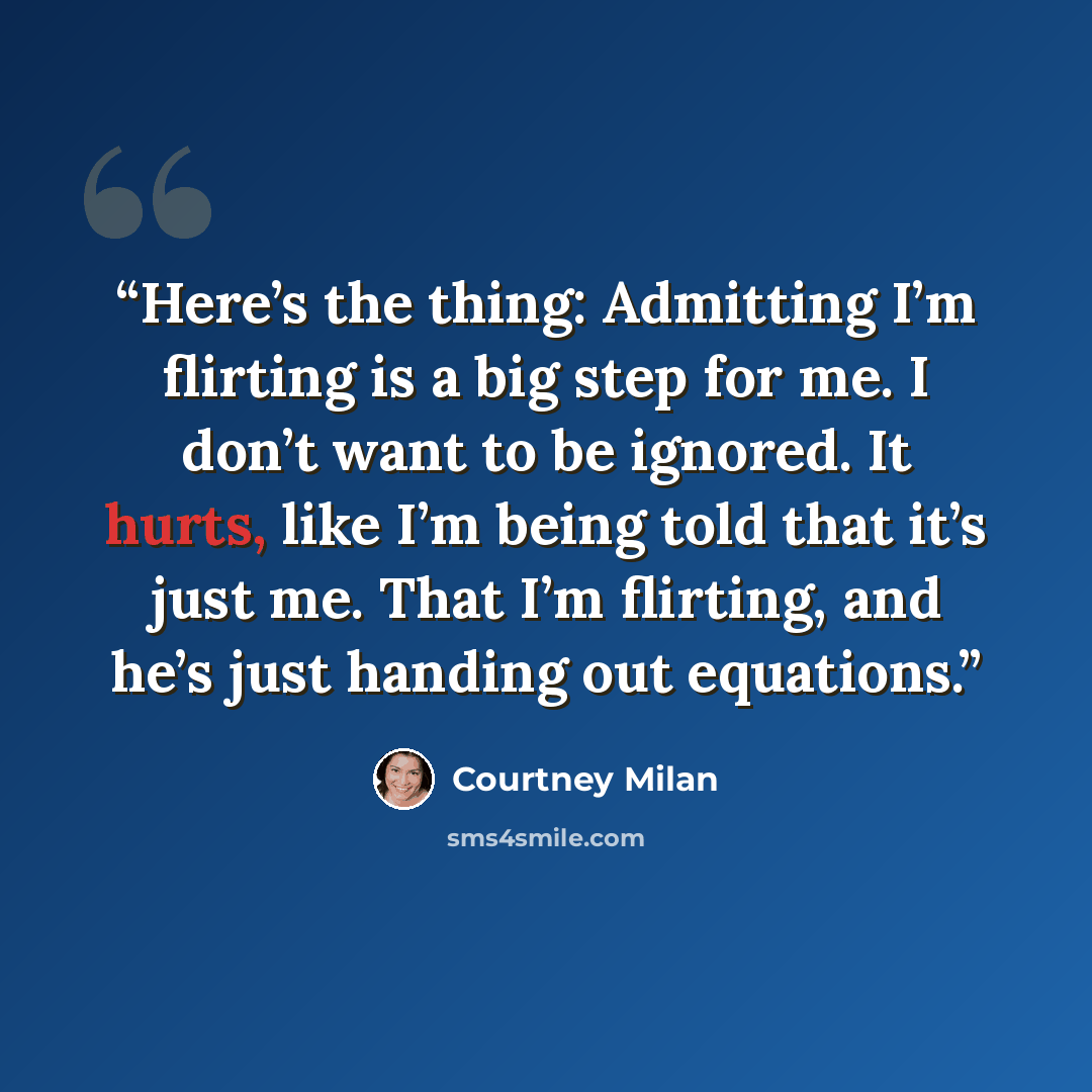 “Here’s the thing: Admitting I’m flirting is a big step for me. I don’t want to be ignored. It hurts, like I’m being told that it’s just me. That I’m flirting, and he’s just handing out equations.” quote by Courtney Milan