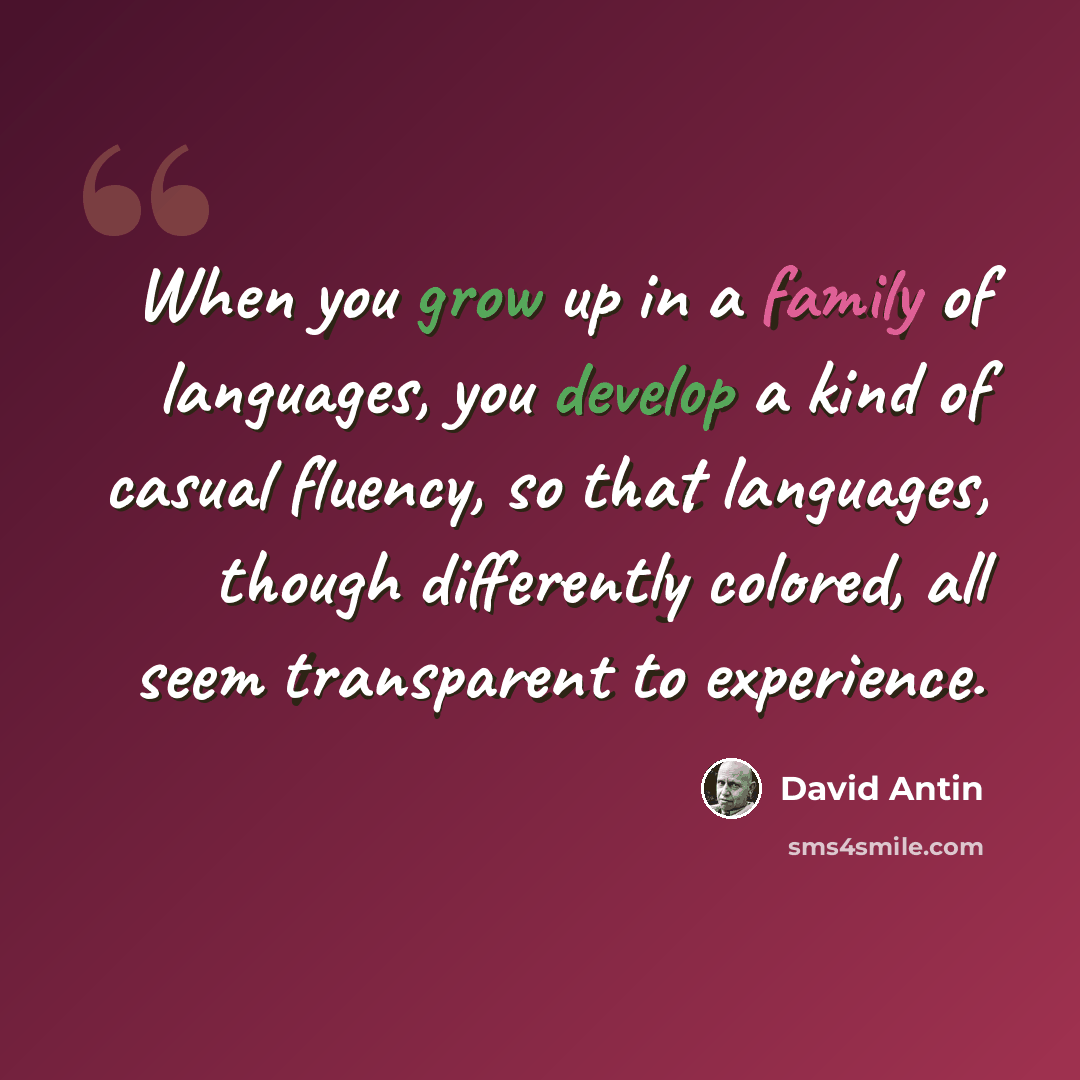 “When you grow up in a family of languages, you develop a kind of casual fluency, so that languages, though differently colored, all seem transparent to experience.” quote by David Antin