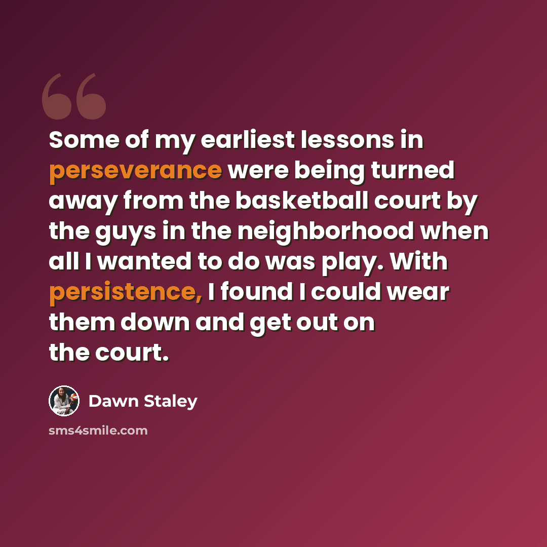 “Some of my earliest lessons in perseverance were being turned away from the basketball court by the guys in the neighborhood when all I wanted to do was play. With persistence, I found I could wear them down and get out on the court.” quote by Dawn Staley