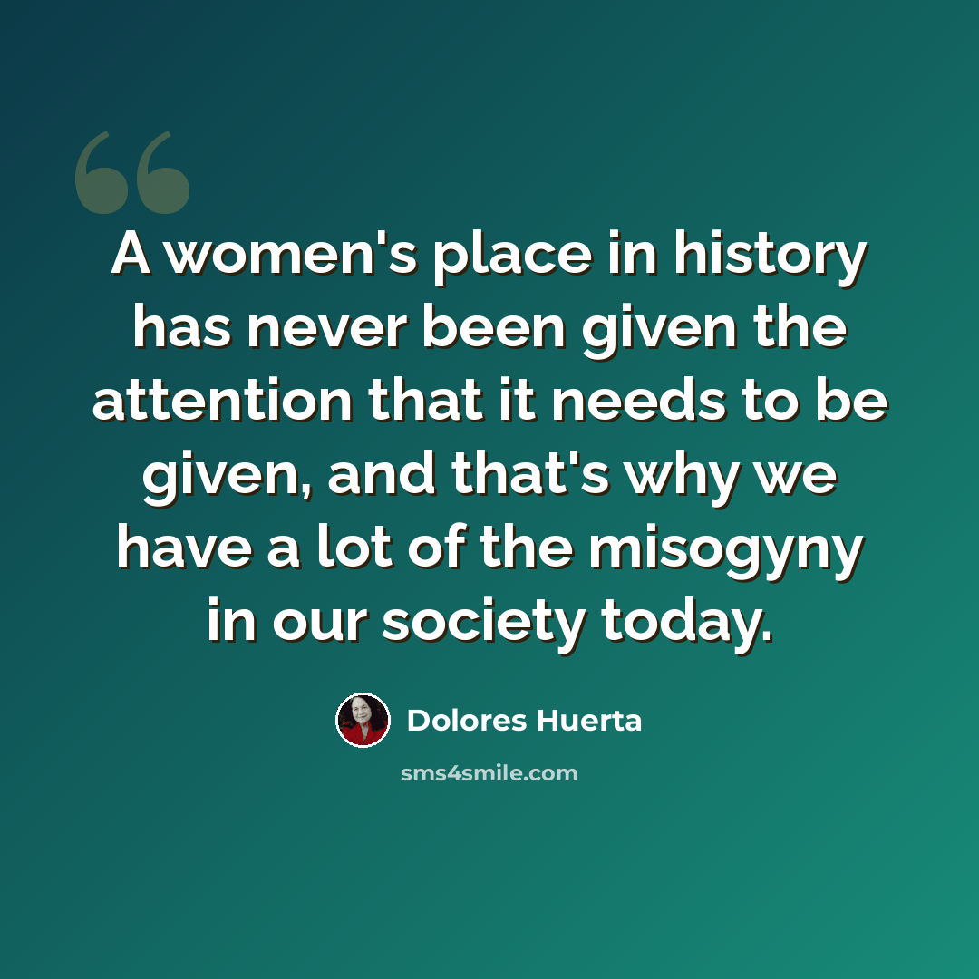 “A women's place in history has never been given the attention that it needs to be given, and that's why we have a lot of the misogyny in our society today.” quote by Dolores Huerta