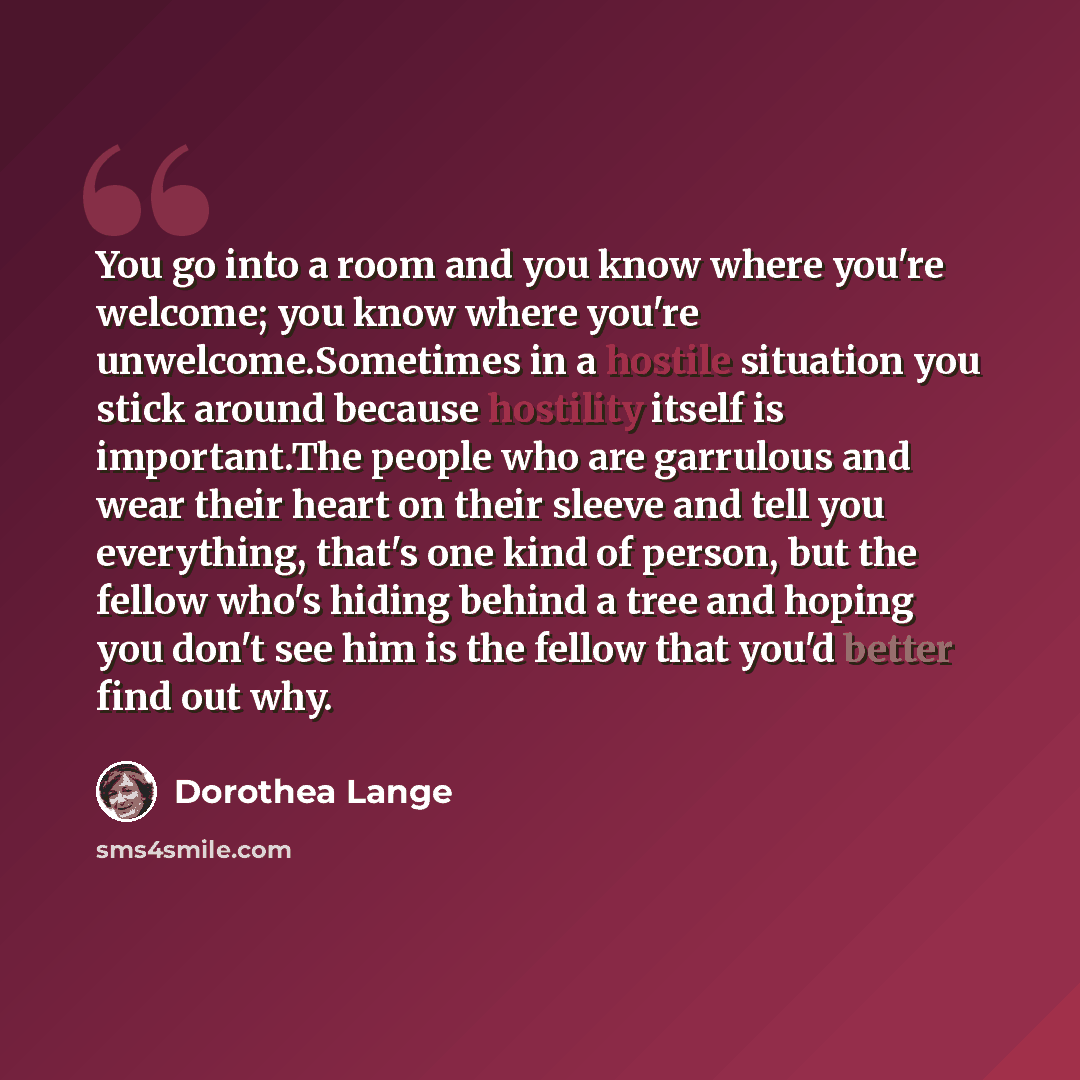 “You go into a room and you know where you're welcome; you know where you're unwelcome.Sometimes in a hostile situation you stick around because hostility itself is important.The people who are garrulous and wear their heart on their sleeve and tell you everything, that's one kind of person, but…” quote by Dorothea Lange