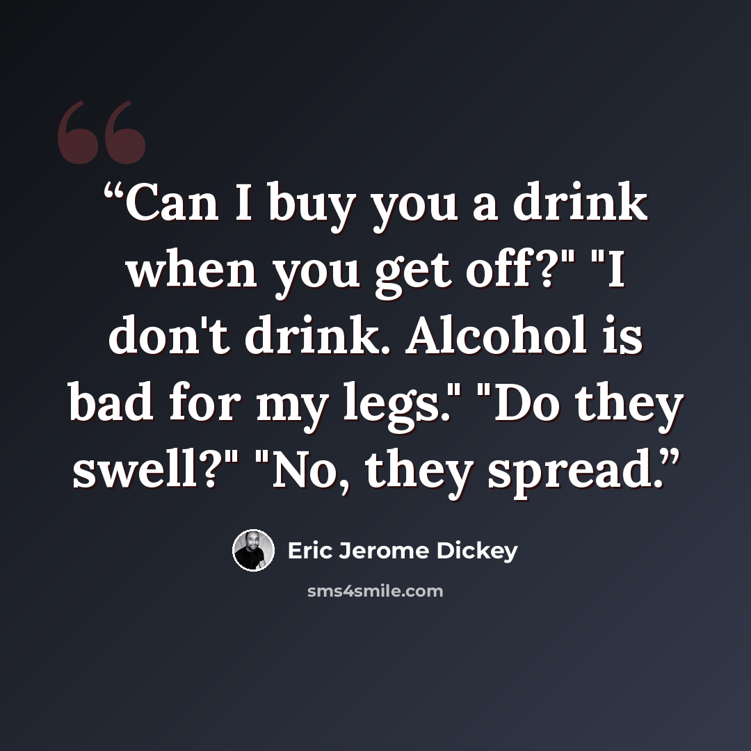 “Can I buy you a drink when you get off?" "I don't drink. Alcohol is bad for my legs." "Do they swell?" "No, they spread.” quote by Eric Jerome Dickey