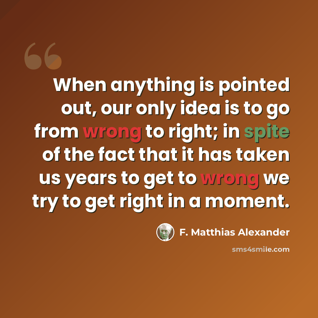 “When anything is pointed out, our only idea is to go from wrong to right; in spite of the fact that it has taken us years to get to wrong we try to get right in a moment.” quote by F. Matthias Alexander