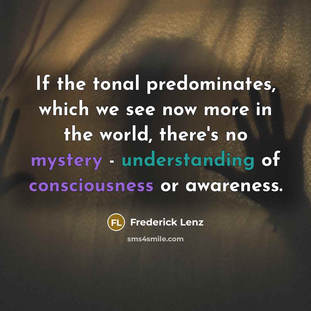 “If the tonal predominates, which we see now more in the world, there's no mystery - understanding of consciousness or awareness.” quote by Frederick Lenz