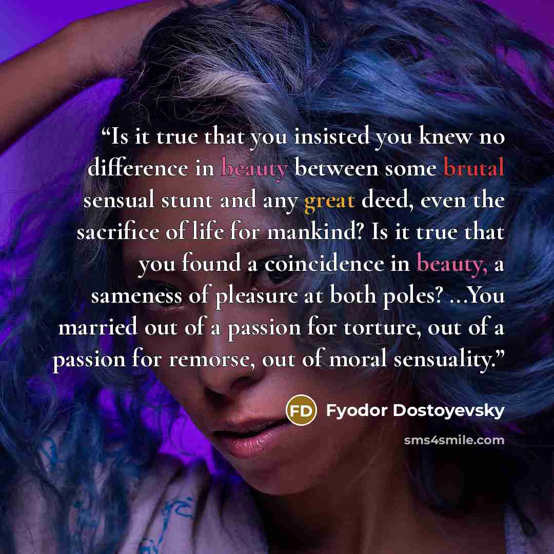“Is it true that you insisted you knew no difference in beauty between some brutal sensual stunt and any great deed, even the sacrifice of life for mankind? Is it true that you found a coincidence in beauty, a sameness of pleasure at both poles? ...You married out of a passion for torture, out of a…” quote by Fyodor Dostoyevsky