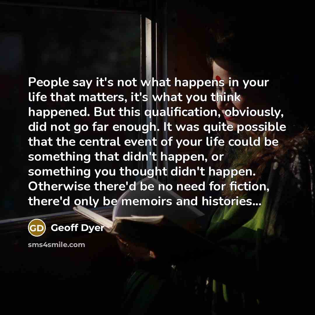 “People say it's not what happens in your life that matters, it's what you think happened. But this qualification, obviously, did not go far enough. It was quite possible that the central event of your life could be something that didn't happen, or something you thought didn't happen. Otherwise…” quote by Geoff Dyer