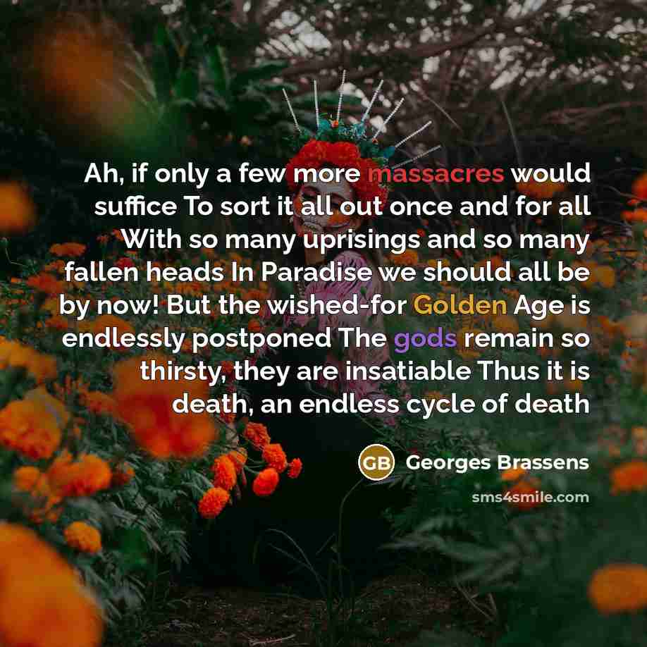 “Ah, if only a few more massacres would suffice To sort it all out once and for all With so many uprisings and so many fallen heads In Paradise we should all be by now! But the wished-for Golden Age is endlessly postponed The gods remain so thirsty, they are insatiable Thus it is death, an endless…” quote by Georges Brassens