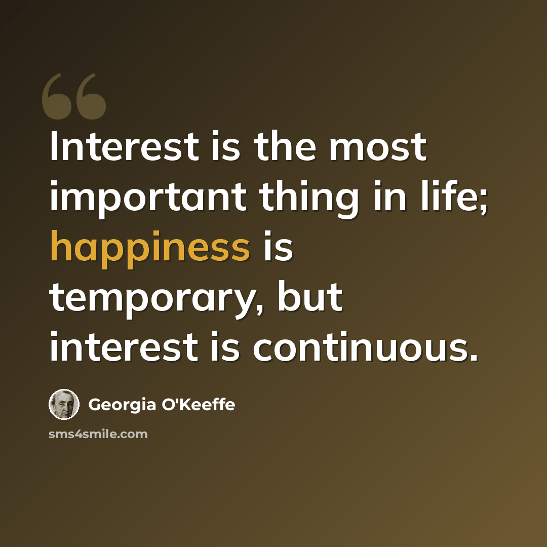 “Interest is the most important thing in life; happiness is temporary, but interest is continuous.” quote by Georgia O'Keeffe