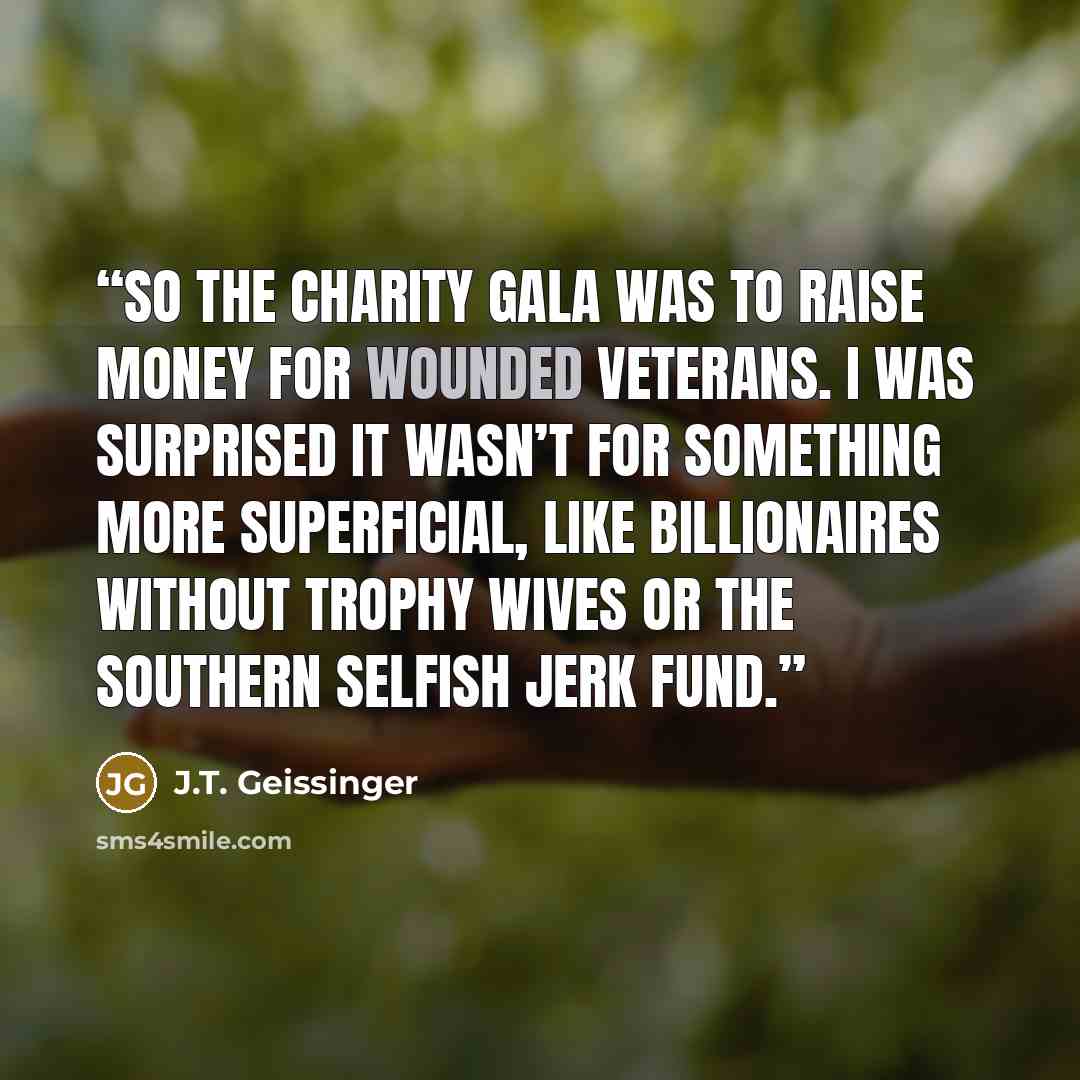 “So the charity gala was to raise money for wounded veterans. I was surprised it wasn’t for something more superficial, like Billionaires Without Trophy Wives or the Southern Selfish Jerk Fund.” quote by J.T. Geissinger