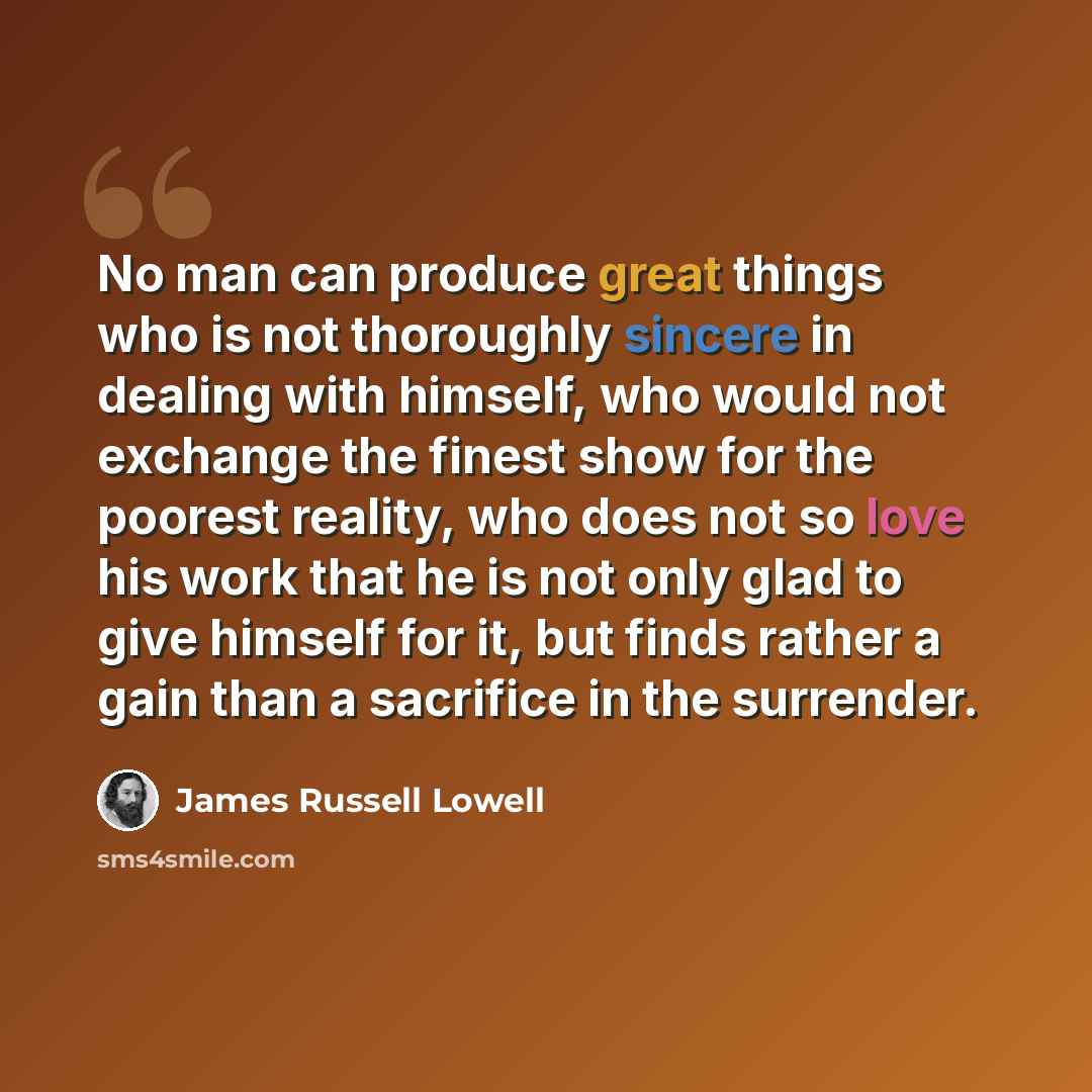 “No man can produce great things who is not thoroughly sincere in dealing with himself, who would not exchange the finest show for the poorest reality, who does not so love his work that he is not only glad to give himself for it, but finds rather a gain than a sacrifice in the surrender.” quote by James Russell Lowell