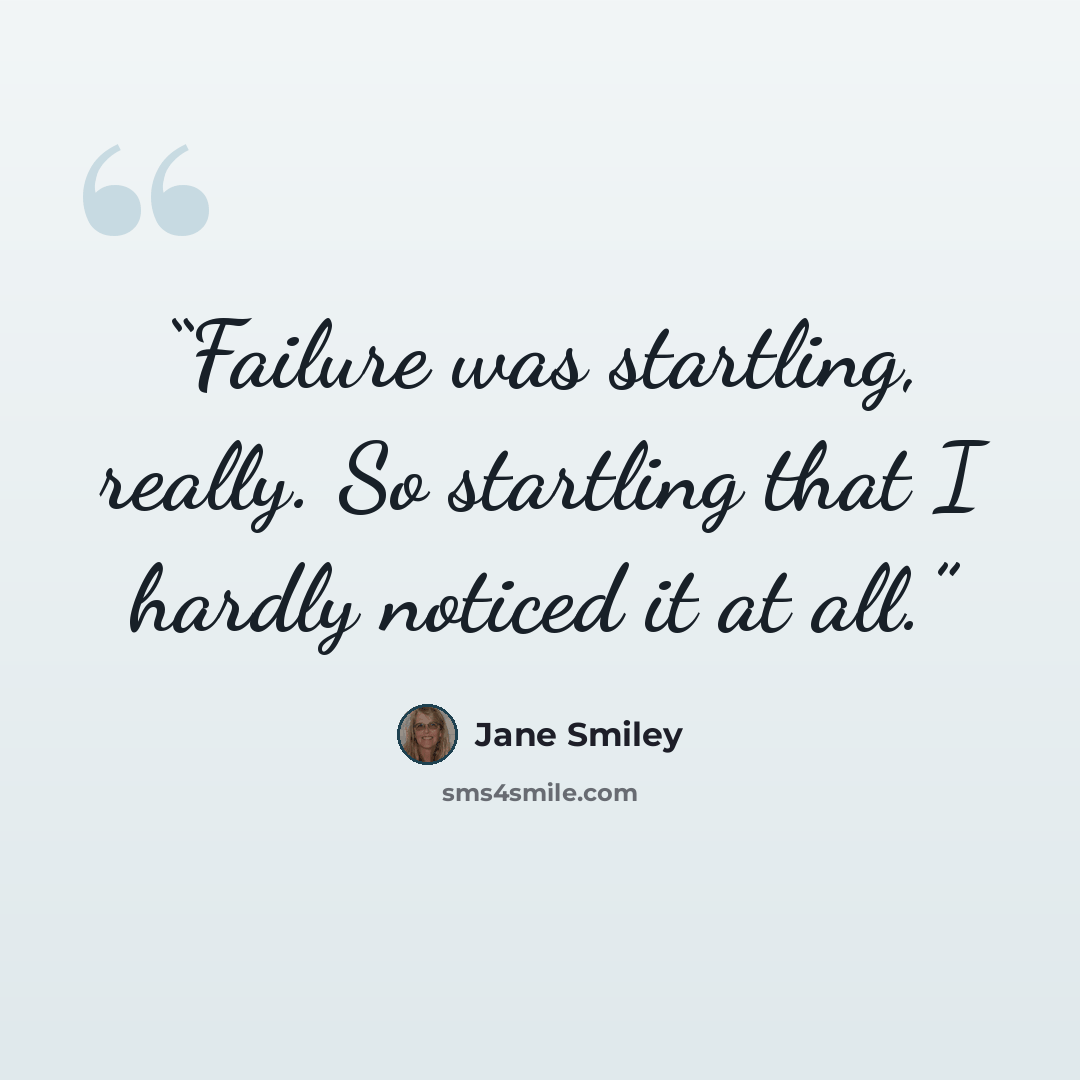 “Failure was startling, really. So startling that I hardly noticed it at all.” quote by Jane Smiley