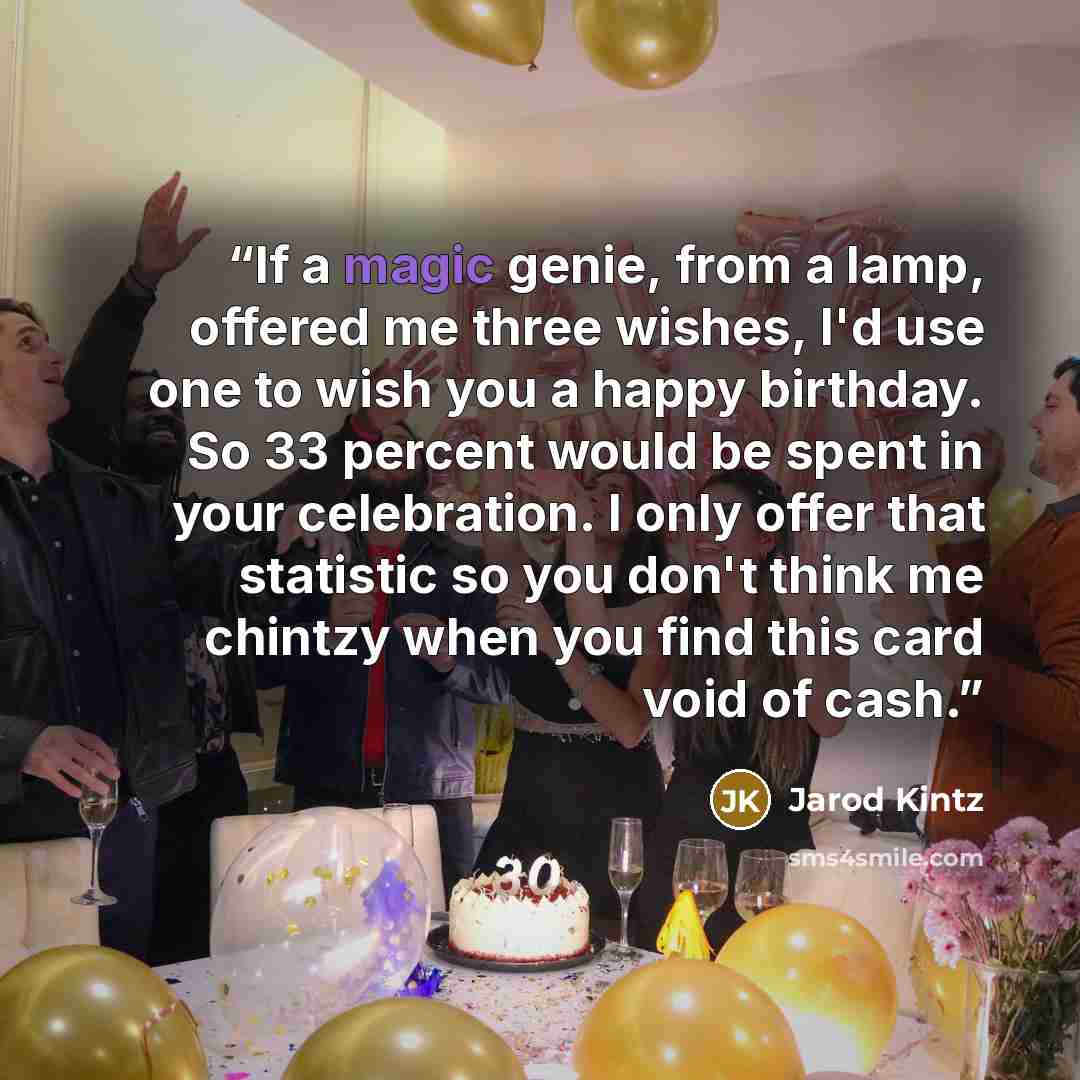 “If a magic genie, from a lamp, offered me three wishes, I'd use one to wish you a happy birthday. So 33 percent would be spent in your celebration. I only offer that statistic so you don't think me chintzy when you find this card void of cash.” quote by Jarod Kintz