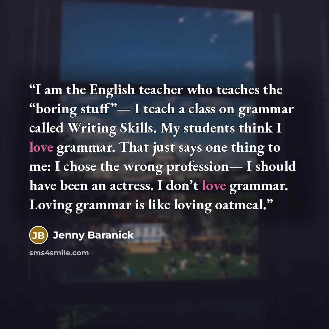 “I am the English teacher who teaches the “boring stuff”— I teach a class on grammar called Writing Skills. My students think I love grammar. That just says one thing to me: I chose the wrong profession— I should have been an actress. I don’t love grammar. Loving grammar is like loving oatmeal.” quote by Jenny Baranick