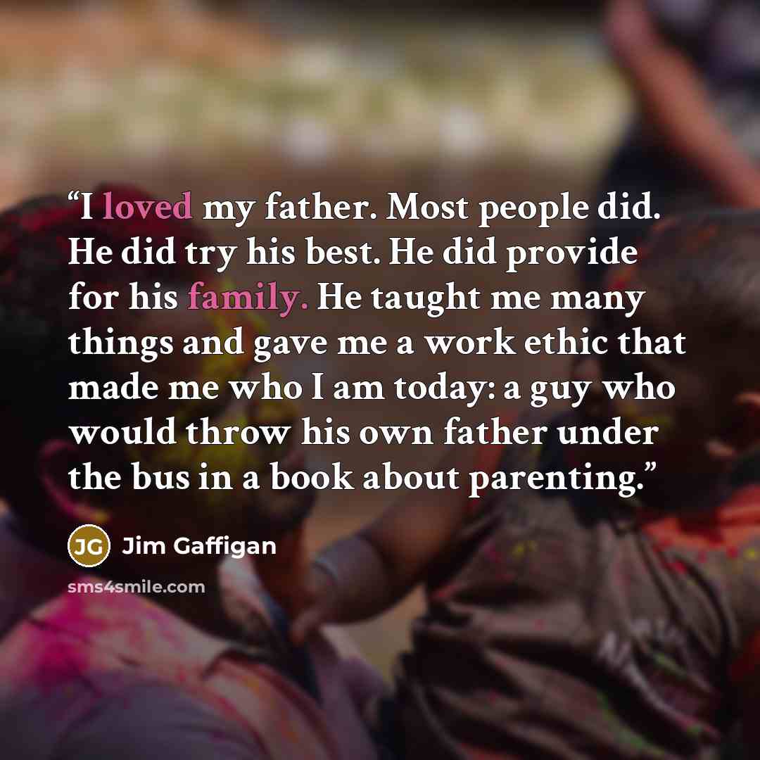 “I loved my father. Most people did. He did try his best. He did provide for his family. He taught me many things and gave me a work ethic that made me who I am today: a guy who would throw his own father under the bus in a book about parenting.” quote by Jim Gaffigan