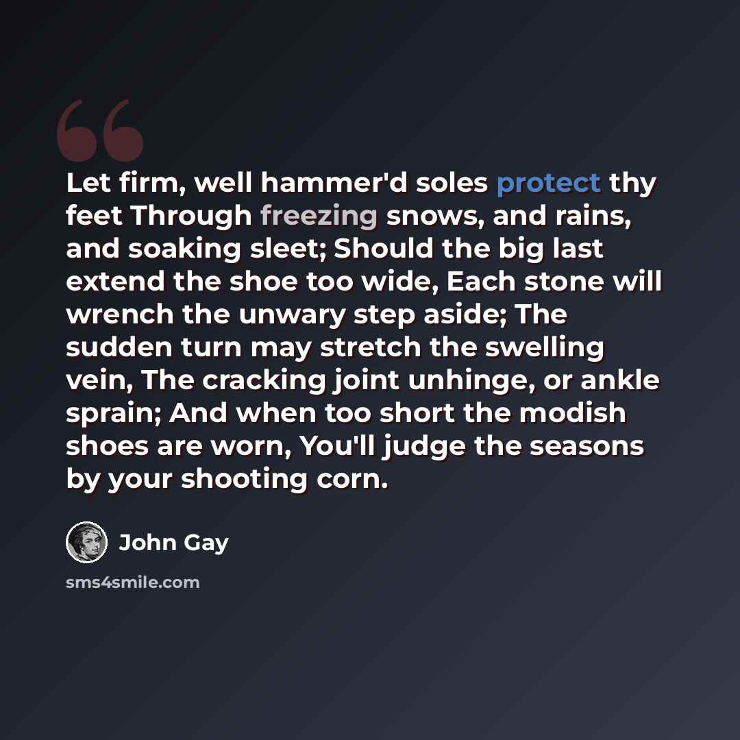 “Let firm, well hammer'd soles protect thy feet Through freezing snows, and rains, and soaking sleet; Should the big last extend the shoe too wide, Each stone will wrench the unwary step aside; The sudden turn may stretch the swelling vein, The cracking joint unhinge, or ankle sprain; And when too…” quote by John Gay