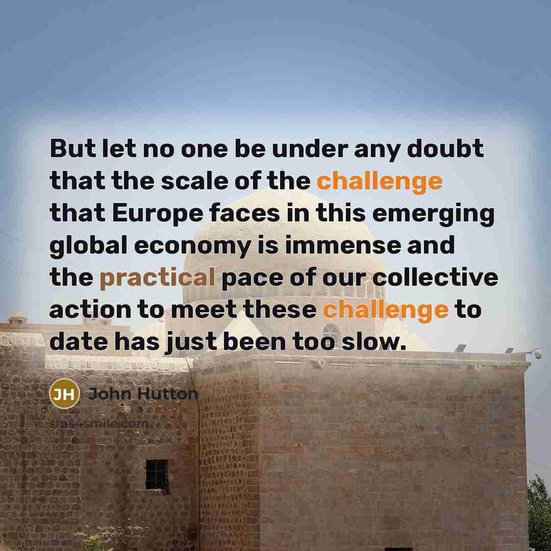 “But let no one be under any doubt that the scale of the challenge that Europe faces in this emerging global economy is immense and the practical pace of our collective action to meet these challenge to date has just been too slow.” quote by John Hutton