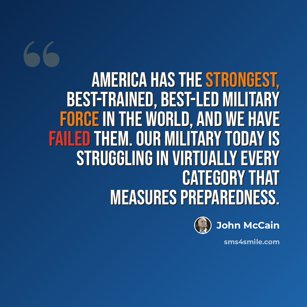 “America has the strongest, best-trained, best-led military force in the world, and we have failed them. Our military today is struggling in virtually every category that measures preparedness.” quote by John McCain