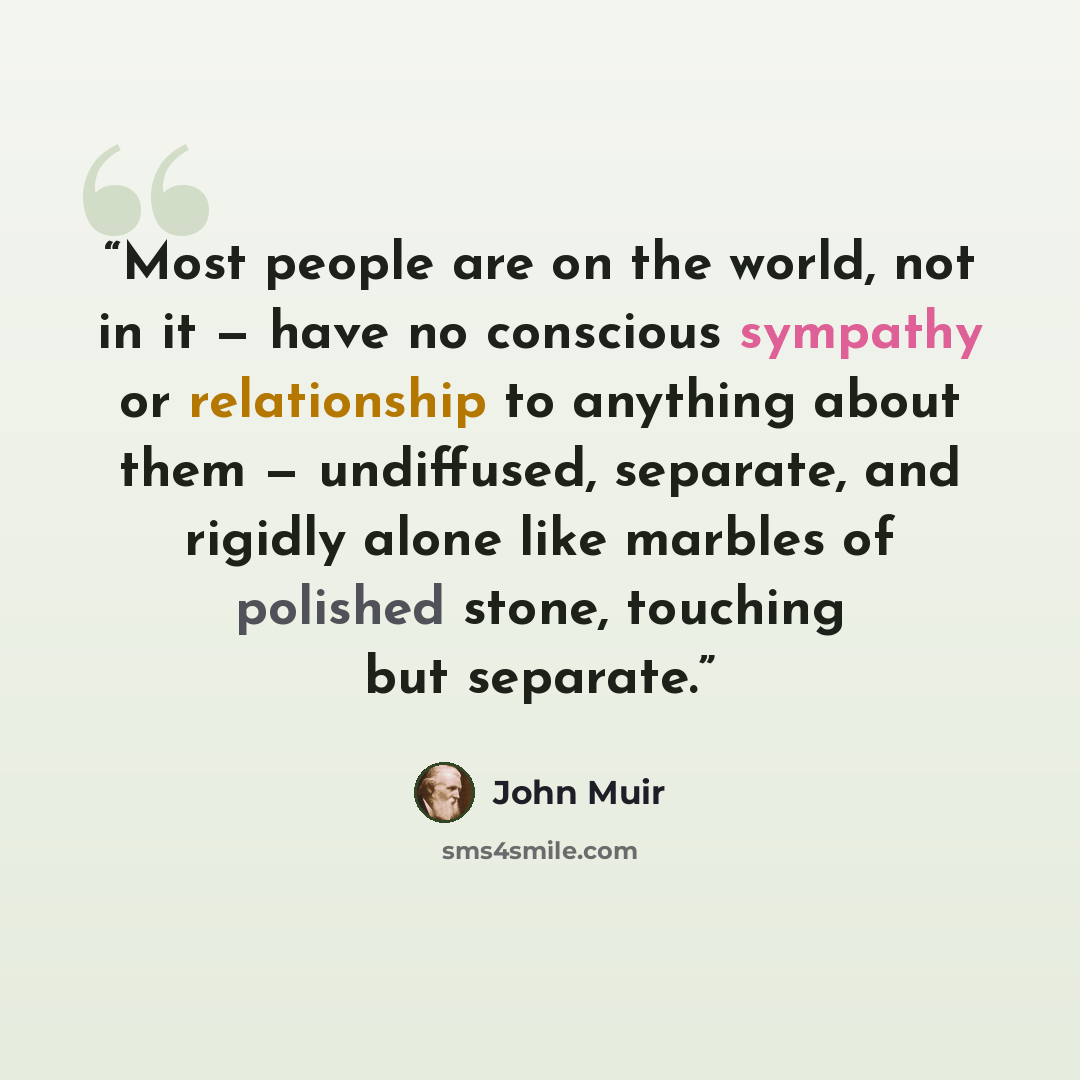 “Most people are on the world, not in it — have no conscious sympathy or relationship to anything about them — undiffused, separate, and rigidly alone like marbles of polished stone, touching but separate.” quote by John Muir