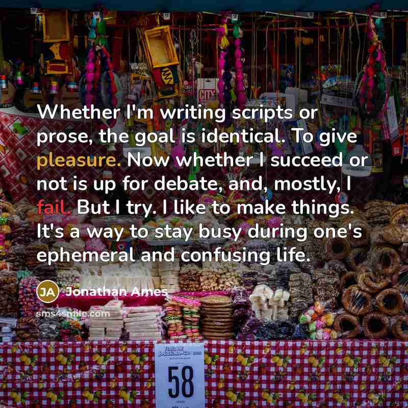 “Whether I'm writing scripts or prose, the goal is identical. To give pleasure. Now whether I succeed or not is up for debate, and, mostly, I fail. But I try. I like to make things. It's a way to stay busy during one's ephemeral and confusing life.” quote by Jonathan Ames