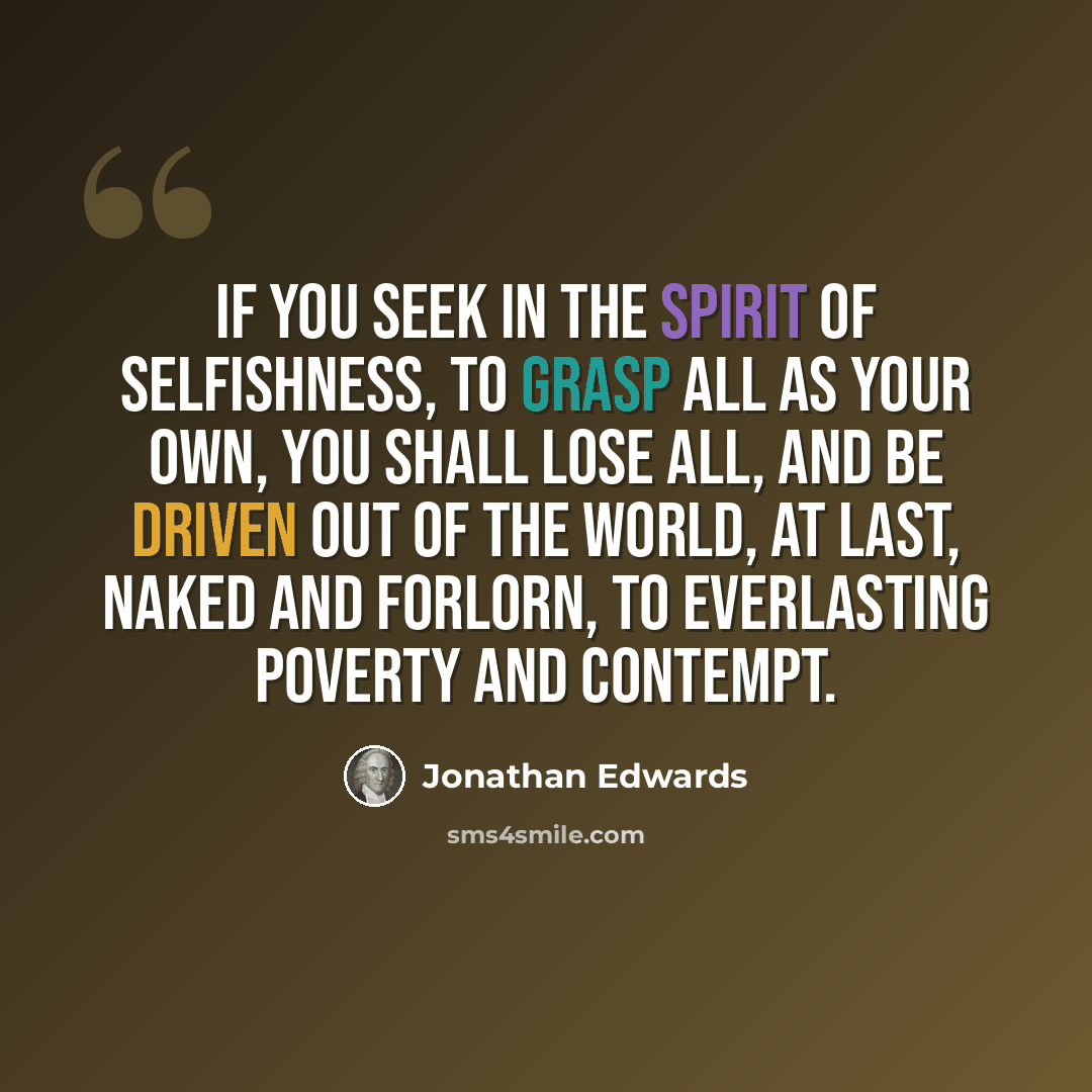 “If you seek in the spirit of selfishness, to grasp all as your own, you shall lose all, and be driven out of the world, at last, naked and forlorn, to everlasting poverty and contempt.” quote by Jonathan Edwards