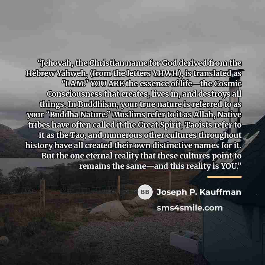 “Jehovah, the Christian name for God derived from the Hebrew Yahweh, (from the letters YHWH), is translated as "I AM." YOU ARE the essence of life—the Cosmic Consciousness that creates, lives in, and destroys all things. In Buddhism, your true nature is referred to as your “Buddha Nature.” Muslims…” quote by Joseph P. Kauffman