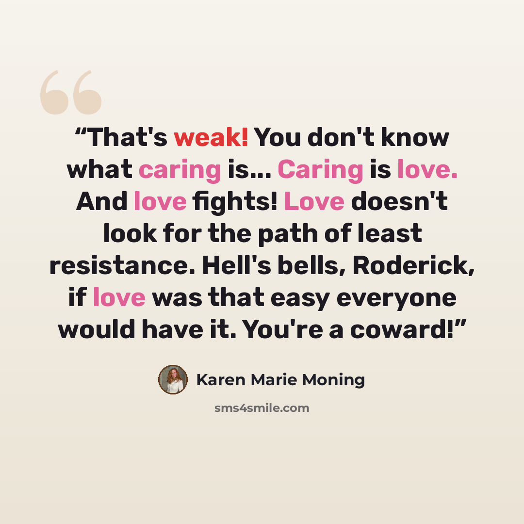 “That's weak! You don't know what caring is... Caring is love. And love fights! Love doesn't look for the path of least resistance. Hell's bells, Roderick, if love was that easy everyone would have it. You're a coward!” quote by Karen Marie Moning