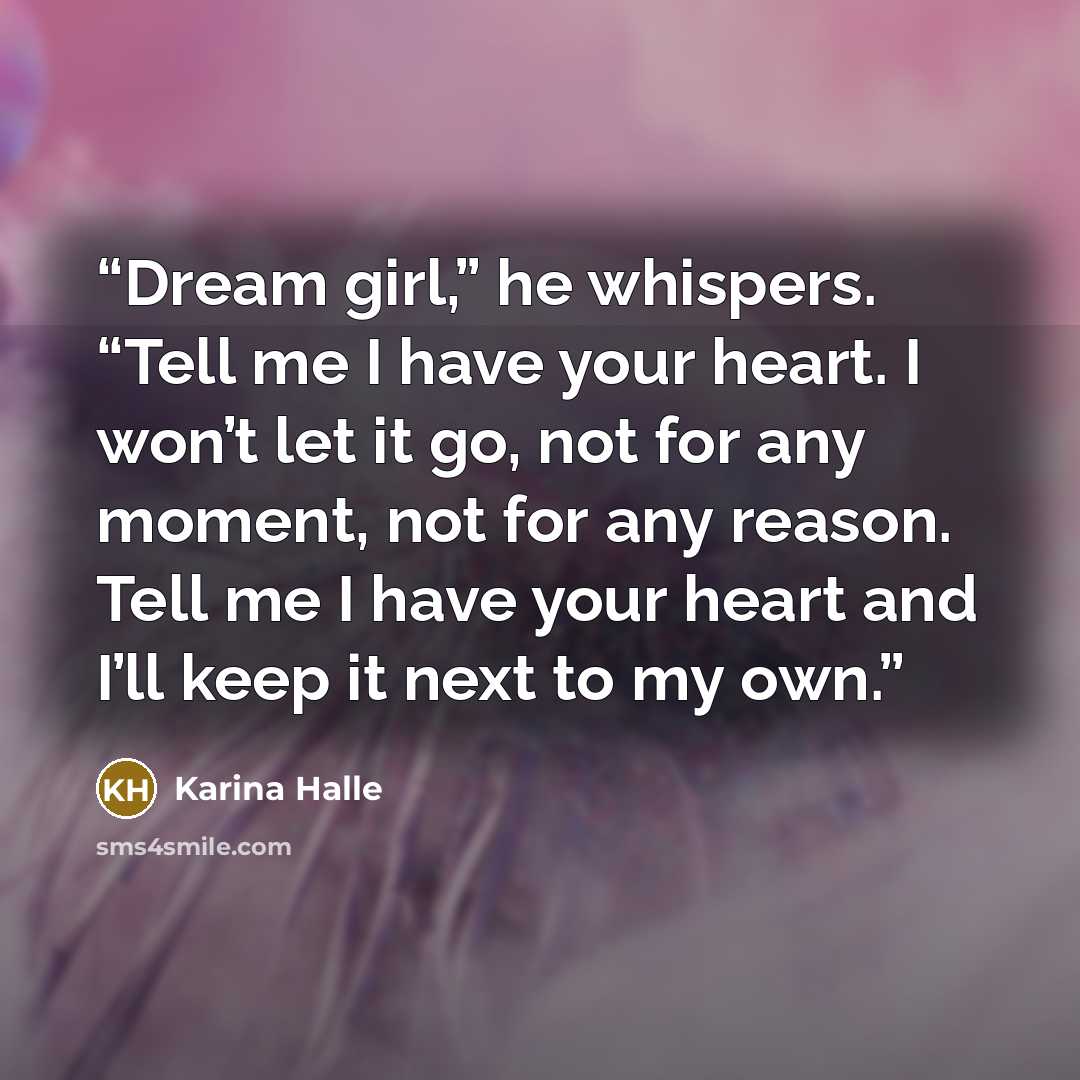 “Dream girl,” he whispers. “Tell me I have your heart. I won’t let it go, not for any moment, not for any reason. Tell me I have your heart and I’ll keep it next to my own.” quote by Karina Halle