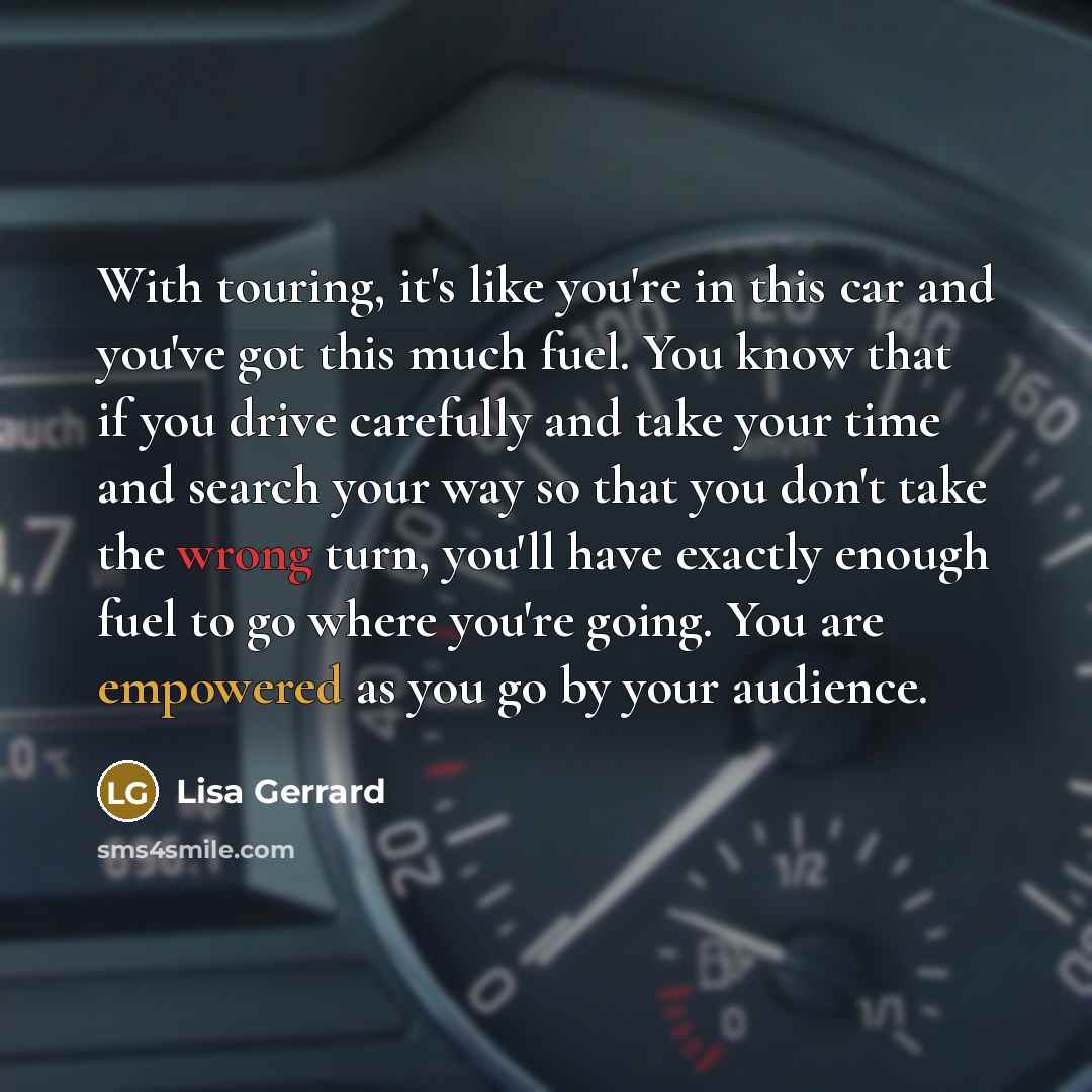 “With touring, it's like you're in this car and you've got this much fuel. You know that if you drive carefully and take your time and search your way so that you don't take the wrong turn, you'll have exactly enough fuel to go where you're going. You are empowered as you go by your audience.” quote by Lisa Gerrard