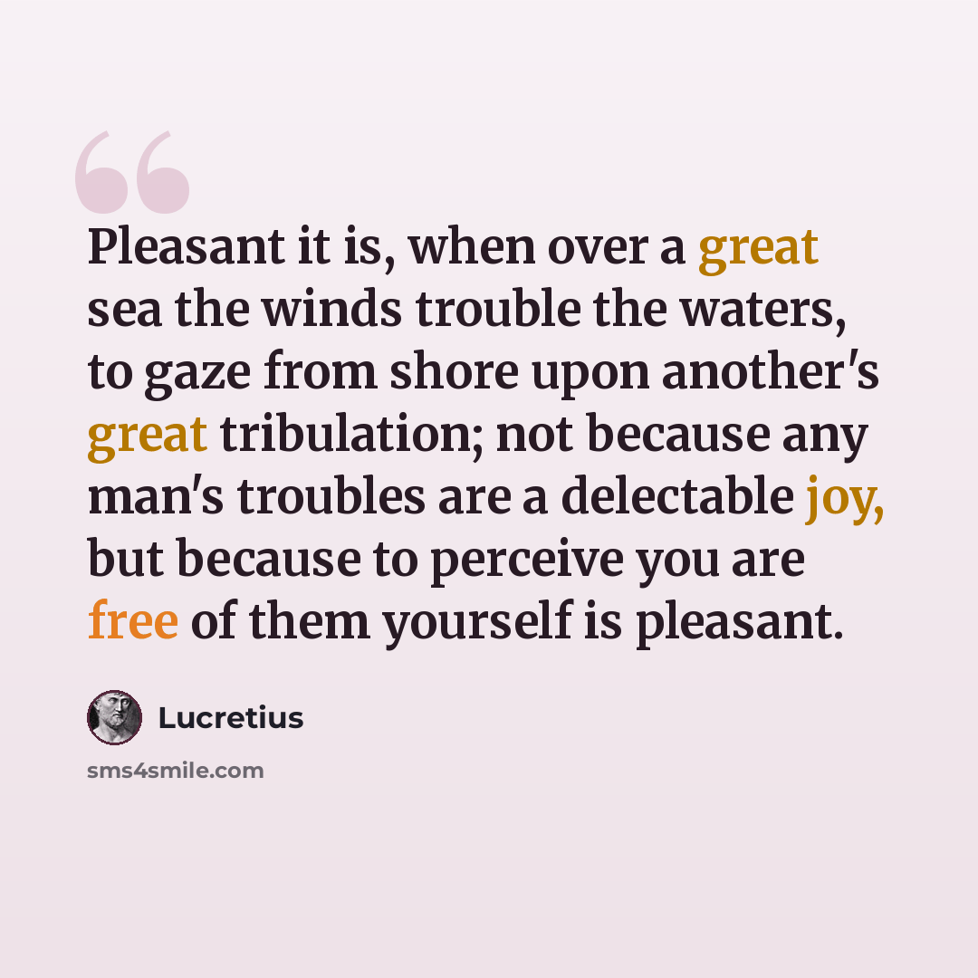 “Pleasant it is, when over a great sea the winds trouble the waters, to gaze from shore upon another's great tribulation; not because any man's troubles are a delectable joy, but because to perceive you are free of them yourself is pleasant.” quote by Lucretius