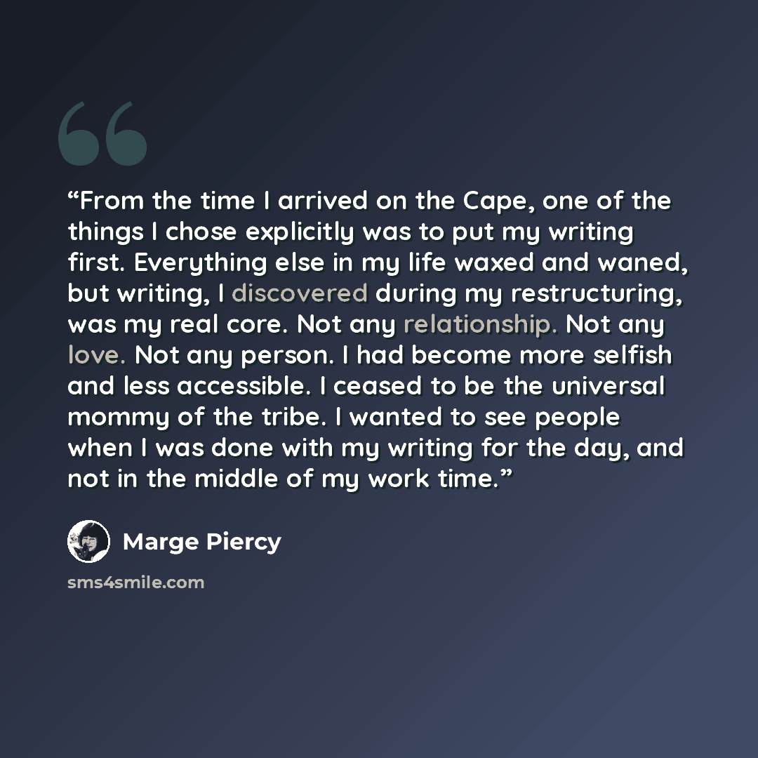 “From the time I arrived on the Cape, one of the things I chose explicitly was to put my writing first. Everything else in my life waxed and waned, but writing, I discovered during my restructuring, was my real core. Not any relationship. Not any love. Not any person. I had become more selfish and…” quote by Marge Piercy