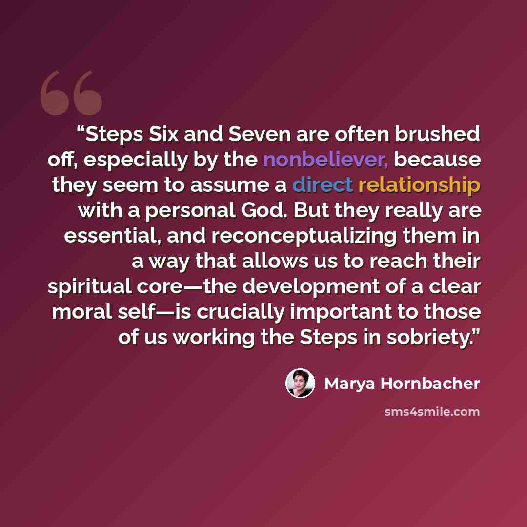 “Steps Six and Seven are often brushed off, especially by the nonbeliever, because they seem to assume a direct relationship with a personal God. But they really are essential, and reconceptualizing them in a way that allows us to reach their spiritual core—the development of a clear moral self—is…” quote by Marya Hornbacher