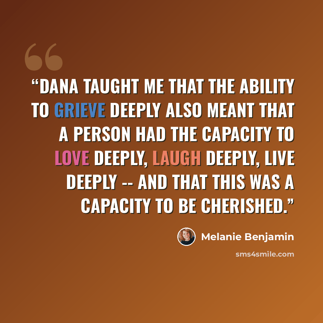 “Dana taught me that the ability to grieve deeply also meant that a person had the capacity to love deeply, laugh deeply, live deeply -- and that this was a capacity to be cherished.” quote by Melanie Benjamin