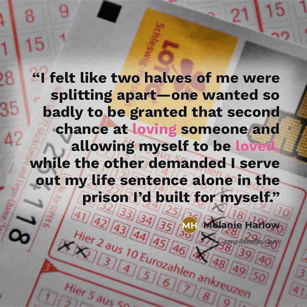 “I felt like two halves of me were splitting apart—one wanted so badly to be granted that second chance at loving someone and allowing myself to be loved, while the other demanded I serve out my life sentence alone in the prison I’d built for myself.” quote by Melanie Harlow