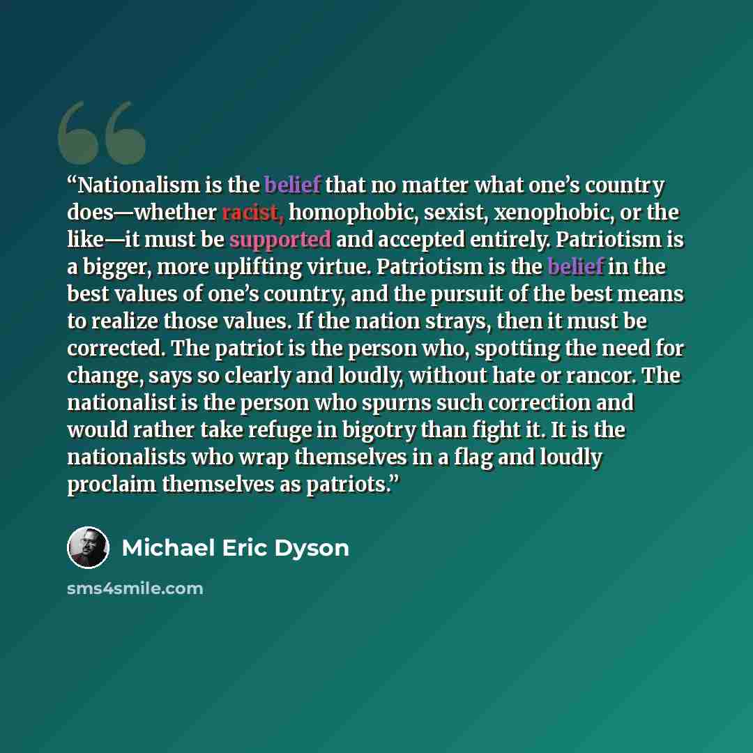“Nationalism is the belief that no matter what one’s country does—whether racist, homophobic, sexist, xenophobic, or the like—it must be supported and accepted entirely. Patriotism is a bigger, more uplifting virtue. Patriotism is the belief in the best values of one’s country, and the pursuit of…” quote by Michael Eric Dyson