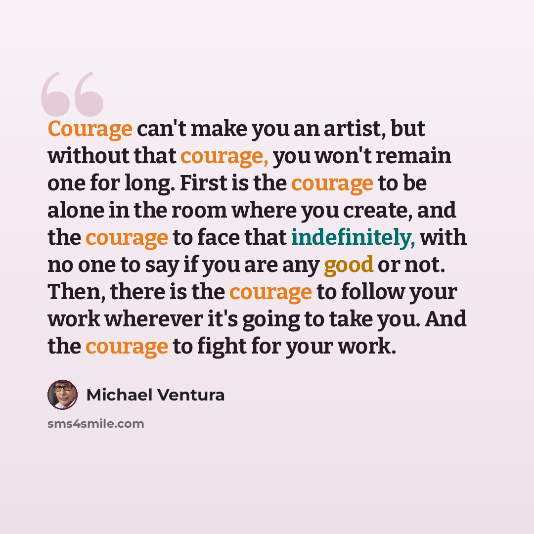 “Courage can't make you an artist, but without that courage, you won't remain one for long. First is the courage to be alone in the room where you create, and the courage to face that indefinitely, with no one to say if you are any good or not. Then, there is the courage to follow your work…” quote by Michael Ventura
