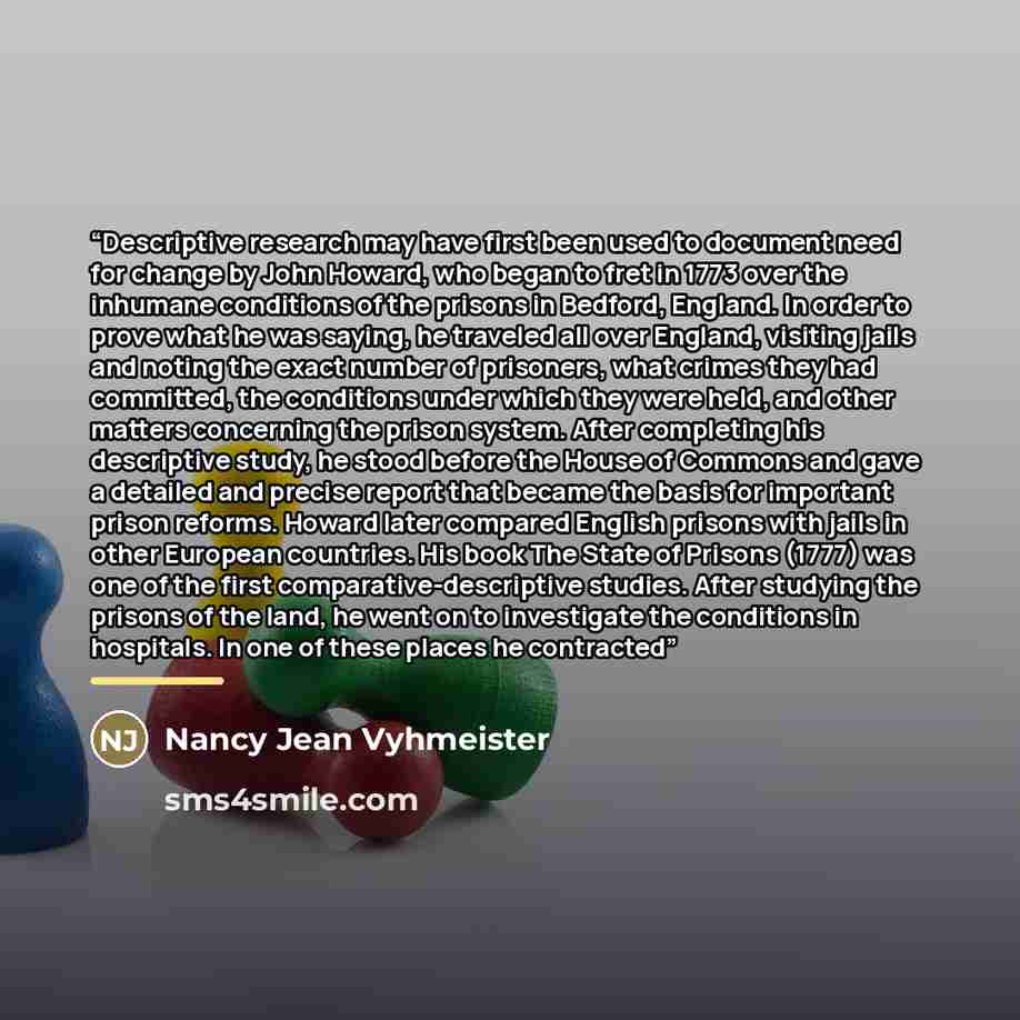 “Descriptive research may have first been used to document need for change by John Howard, who began to fret in 1773 over the inhumane conditions of the prisons in Bedford, England. In order to prove what he was saying, he traveled all over England, visiting jails and noting the exact number of…” quote by Nancy Jean Vyhmeister