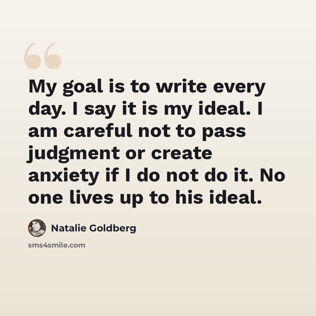 “My goal is to write every day. I say it is my ideal. I am careful not to pass judgment or create anxiety if I do not do it. No one lives up to his ideal.” quote by Natalie Goldberg
