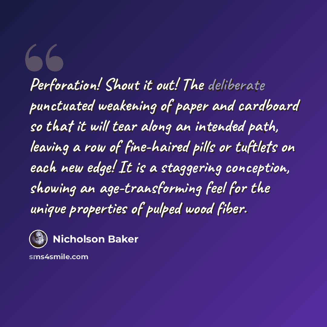 “Perforation! Shout it out! The deliberate punctuated weakening of paper and cardboard so that it will tear along an intended path, leaving a row of fine-haired pills or tuftlets on each new edge! It is a staggering conception, showing an age-transforming feel for the unique properties of pulped…” quote by Nicholson Baker