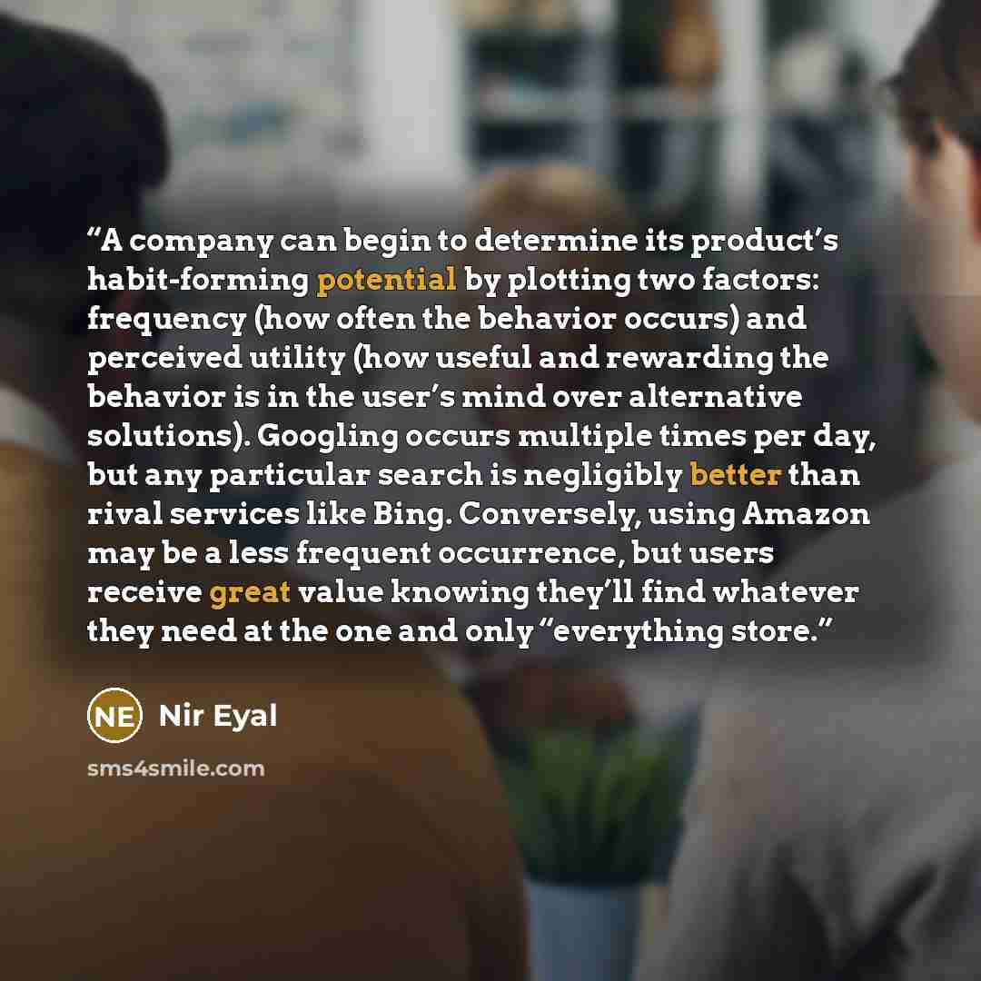 “A company can begin to determine its product’s habit-forming potential by plotting two factors: frequency (how often the behavior occurs) and perceived utility (how useful and rewarding the behavior is in the user’s mind over alternative solutions). Googling occurs multiple times per day, but any…” quote by Nir Eyal