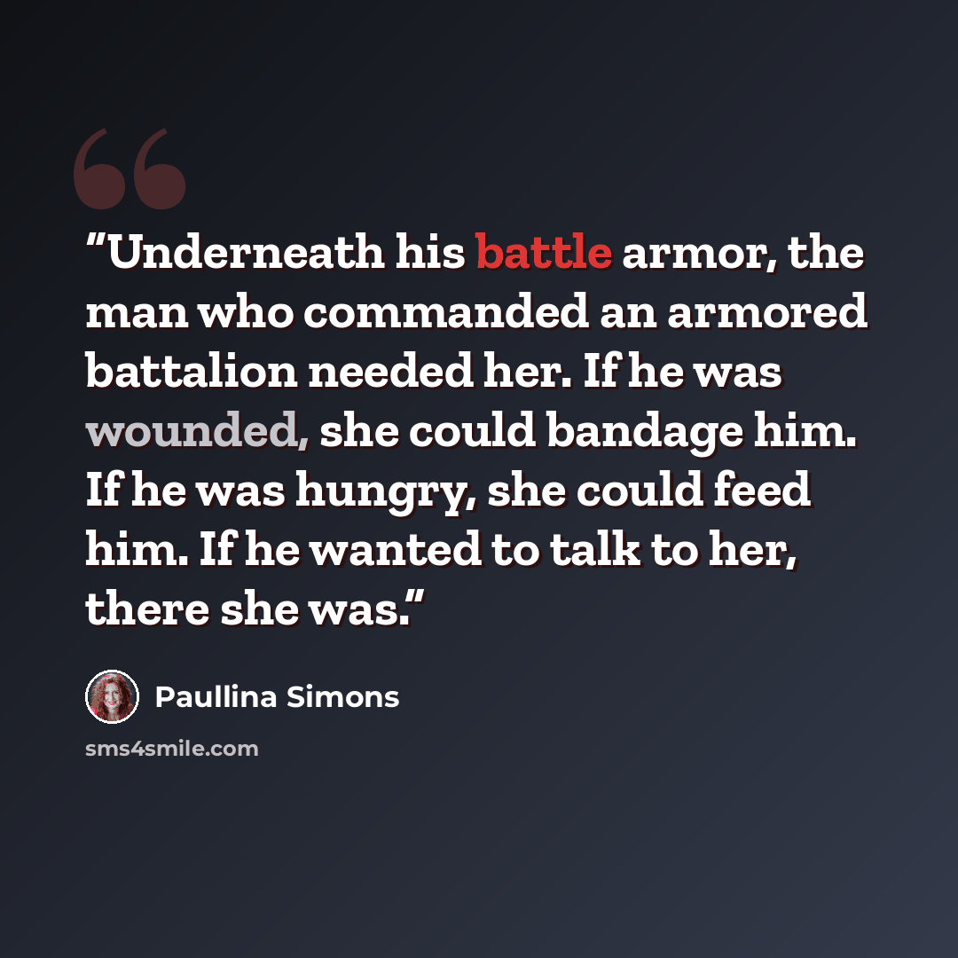 “Underneath his battle armor, the man who commanded an armored battalion needed her. If he was wounded, she could bandage him. If he was hungry, she could feed him. If he wanted to talk to her, there she was.” quote by Paullina Simons