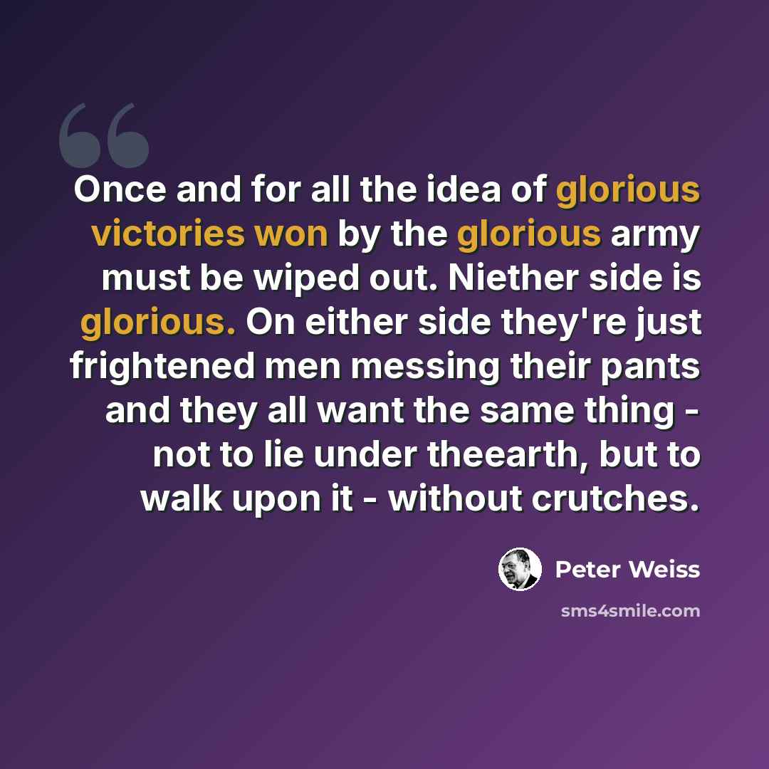 “Once and for all the idea of glorious victories won by the glorious army must be wiped out. Niether side is glorious. On either side they're just frightened men messing their pants and they all want the same thing - not to lie under theearth, but to walk upon it - without crutches.” quote by Peter Weiss