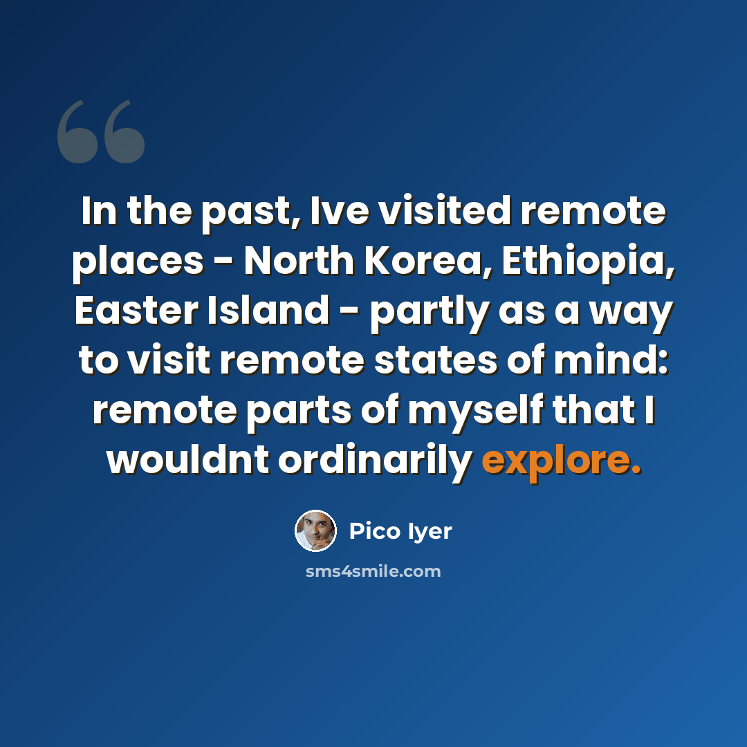 “In the past, Ive visited remote places - North Korea, Ethiopia, Easter Island - partly as a way to visit remote states of mind: remote parts of myself that I wouldnt ordinarily explore.” quote by Pico Iyer