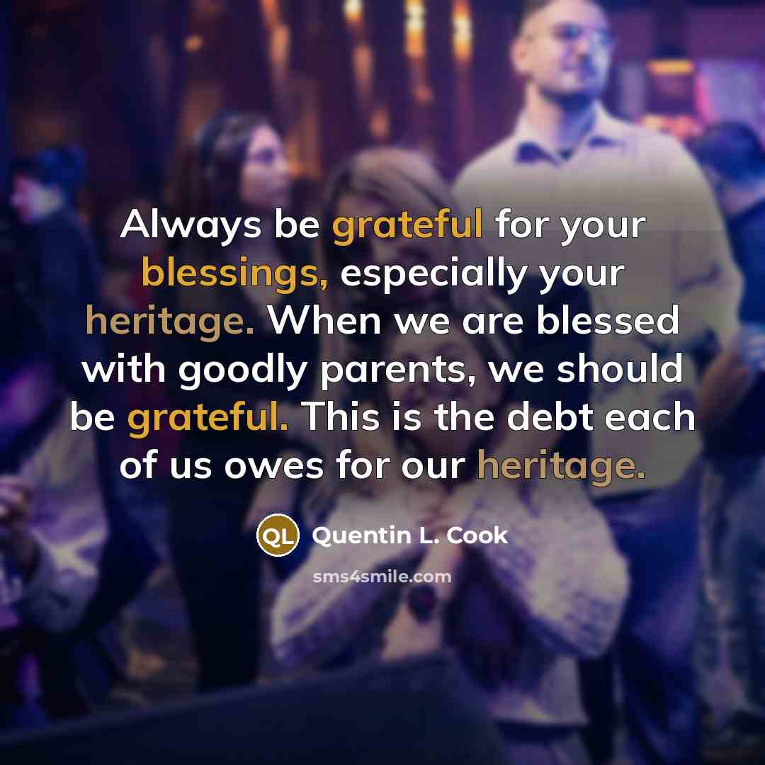 “Always be grateful for your blessings, especially your heritage. When we are blessed with goodly parents, we should be grateful. This is the debt each of us owes for our heritage.” quote by Quentin L. Cook
