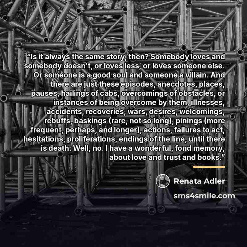“Is it always the same story, then? Somebody loves and somebody doesn't, or loves less, or loves someone else. Or someone is a good soul and someone a villain. And there are just these episodes, anecdotes, places, pauses, hailings of cabs, overcomings of obstacles, or instances of being overcome by…” quote by Renata Adler