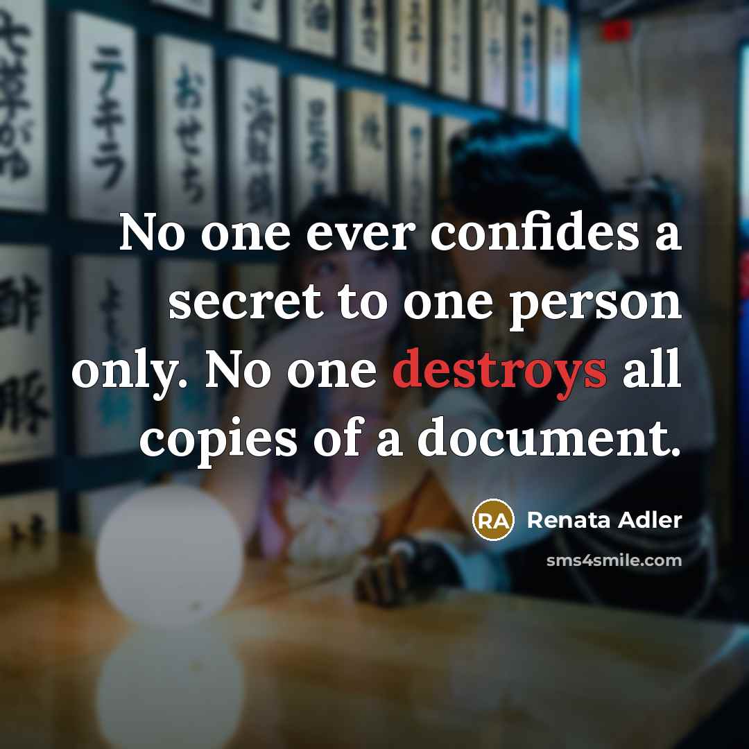 “No one ever confides a secret to one person only. No one destroys all copies of a document.” quote by Renata Adler