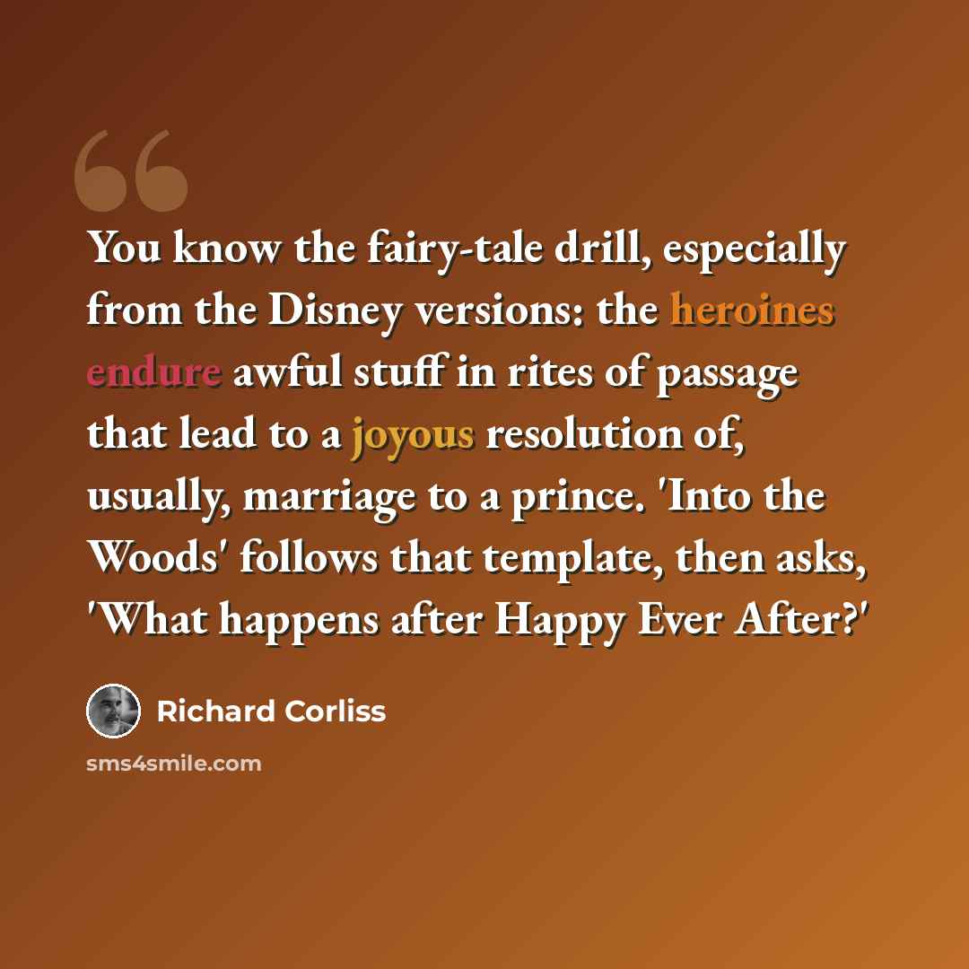 “You know the fairy-tale drill, especially from the Disney versions: the heroines endure awful stuff in rites of passage that lead to a joyous resolution of, usually, marriage to a prince. 'Into the Woods' follows that template, then asks, 'What happens after Happy Ever After?'” quote by Richard Corliss
