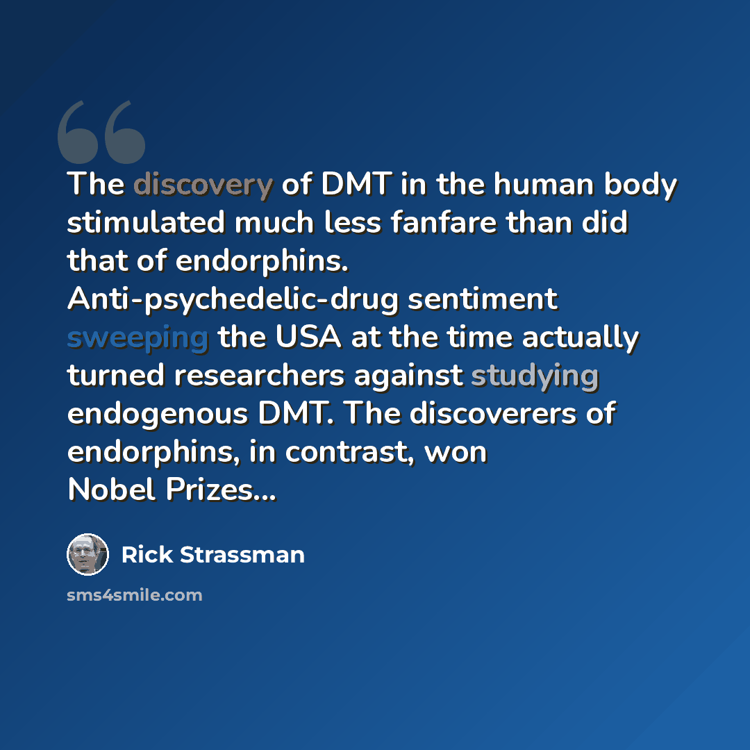 “The discovery of DMT in the human body stimulated much less fanfare than did that of endorphins. Anti-psychedelic-drug sentiment sweeping the USA at the time actually turned researchers against studying endogenous DMT. The discoverers of endorphins, in contrast, won Nobel Prizes...” quote by Rick Strassman