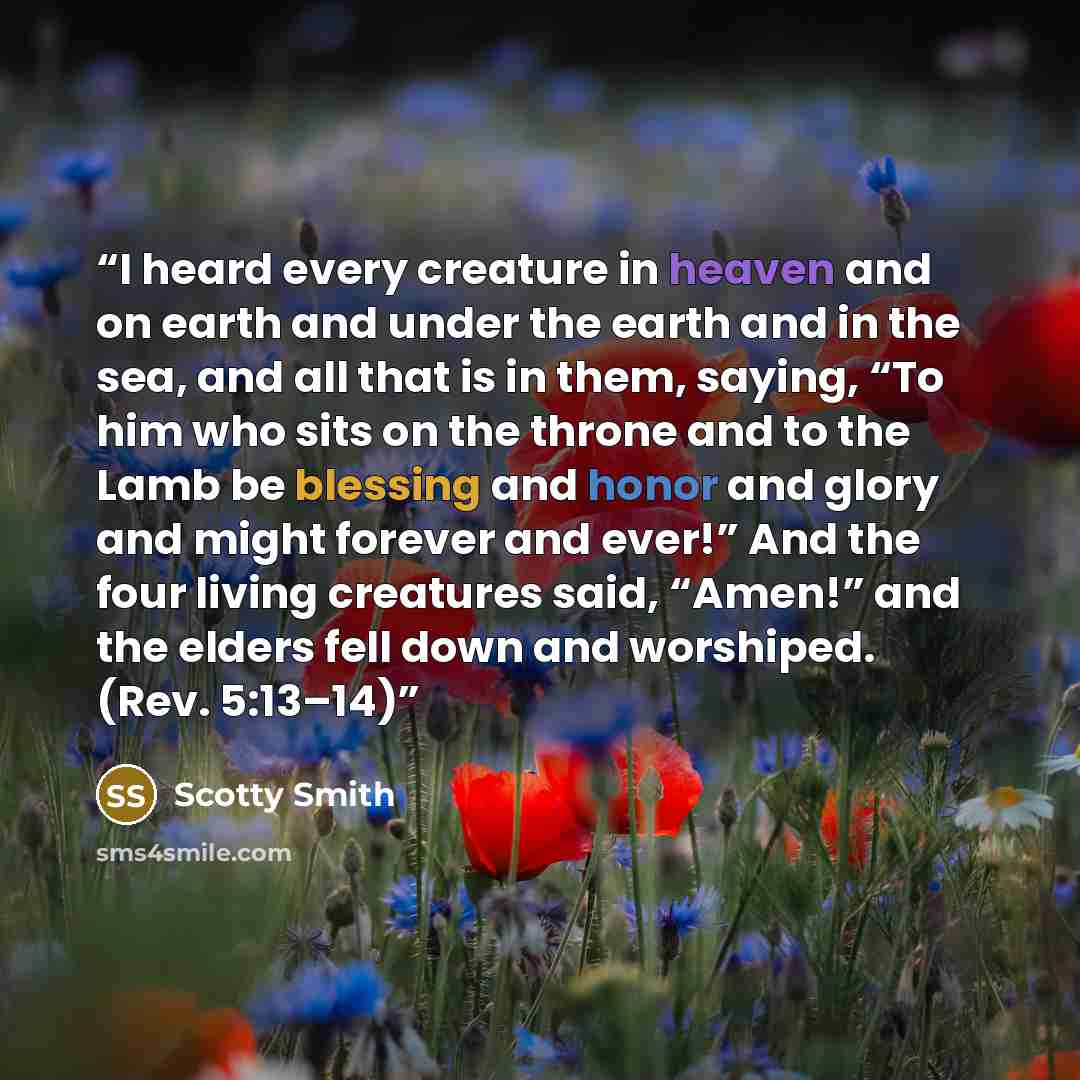 “I heard every creature in heaven and on earth and under the earth and in the sea, and all that is in them, saying, “To him who sits on the throne and to the Lamb be blessing and honor and glory and might forever and ever!” And the four living creatures said, “Amen!” and the elders fell down and…” quote by Scotty Smith